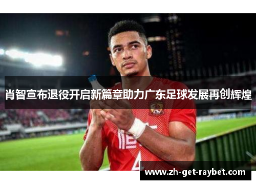 肖智宣布退役开启新篇章助力广东足球发展再创辉煌