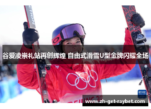 谷爱凌崇礼站再创辉煌 自由式滑雪U型金牌闪耀全场