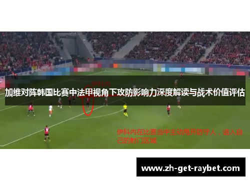 加维对阵韩国比赛中法甲视角下攻防影响力深度解读与战术价值评估