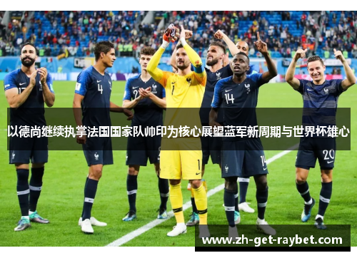以德尚继续执掌法国国家队帅印为核心展望蓝军新周期与世界杯雄心