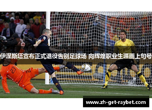 伊涅斯塔宣布正式退役告别足球场 向辉煌职业生涯画上句号